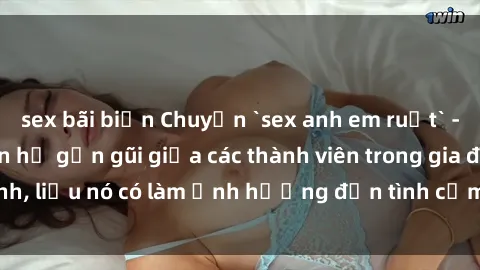 sex bãi biển Chuyện `sex anh em ruột` - Đề cập đến quan hệ gần gũi giữa các thành viên trong gia đình, liệu nó có làm ảnh hưởng đến tình cảm gia đình hay không?