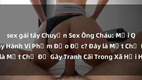 sex gái tây Chuyện Sex Ông Cháu: Mối Quan Hệ Gia Đình Hay Hành Vi Phạm Đạo Đức? Đây là Một Chủ Đề Gây Tranh Cãi Trong Xã Hội Hiện Nay.