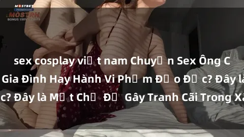 sex cosplay việt nam Chuyện Sex Ông Cháu: Mối Quan Hệ Gia Đình Hay Hành Vi Phạm Đạo Đức? Đây là Một Chủ Đề Gây Tranh Cãi Trong Xã Hội Hiện Nay.