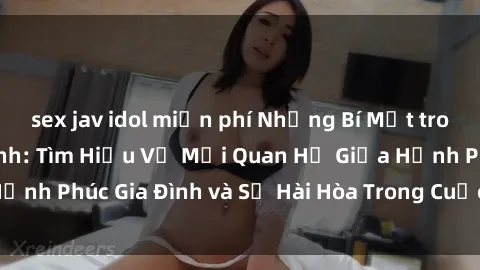 sex jav idol miễn phí Những Bí Mật trong Tình Dục Gia Đình: Tìm Hiểu Về Mối Quan Hệ Giữa Hạnh Phúc Gia Đình và Sự Hài Hòa Trong Cuộc Sống Tình Dục