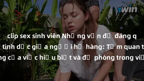 clip sex sinh viên Những vấn đề đáng quan tâm về quan hệ tình dục giữa người họ hàng: Tầm quan trọng của việc hiểu biết và đề phòng trong việc tiếp xúc trong gia đình.