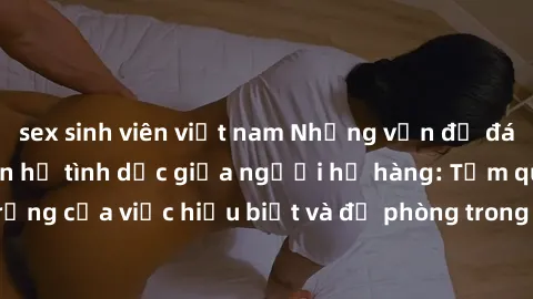 sex sinh viên việt nam Những vấn đề đáng quan tâm về quan hệ tình dục giữa người họ hàng: Tầm quan trọng của việc hiểu biết và đề phòng trong việc tiếp xúc trong gia đình.
