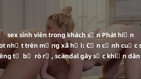 sex sinh viên trong khách sạn Phát hiện clip sex quay lén hot nhất trên mạng xã hội: Cận cảnh cuộc sống riêng tư bị rò rỉ, scandal gây sốc khiến dân mạng không khỏi bàng hoàng