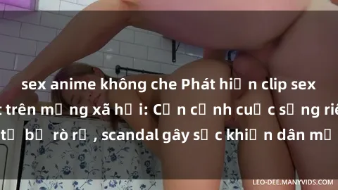 sex anime không che Phát hiện clip sex quay lén hot nhất trên mạng xã hội: Cận cảnh cuộc sống riêng tư bị rò rỉ, scandal gây sốc khiến dân mạng không khỏi bàng hoàng