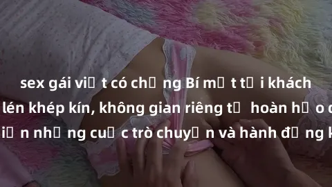 sex gái việt có chồng Bí mật tại khách sạn: Phòng quay lén khép kín, không gian riêng tư hoàn hảo để thực hiện những cuộc trò chuyện và hành động không bị người khác phát hiện.