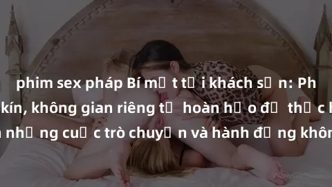 phim sex pháp Bí mật tại khách sạn: Phòng quay lén khép kín, không gian riêng tư hoàn hảo để thực hiện những cuộc trò chuyện và hành động không bị người khác phát hiện.