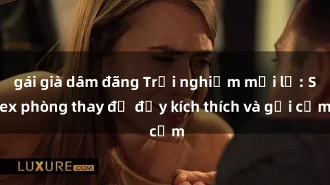 gái già dâm đãng Trải nghiệm mới lạ: Sex phòng thay đồ đầy kích thích và gợi cảm