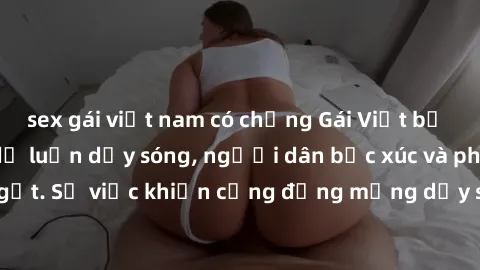 sex gái việt nam có chồng Gái Việt bị lộ clip sex khiến dư luận dậy sóng, người dân bức xúc và phản đối gay gắt. Sự việc khiến cộng đồng mạng dậy sóng và yêu cầu xử lý nghiêm ngặt.