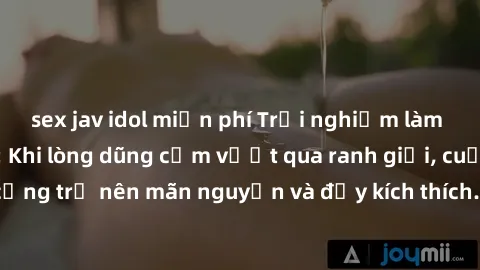 sex jav idol miễn phí Trải nghiệm làm tình ngoài đường: Khi lòng dũng cảm vượt qua ranh giới, cuộc hẹn nơi công cộng trở nên mãn nguyện và đầy kích thích. Hành vi nguy hiểm, nhưng cũng tạo nên cảm giá