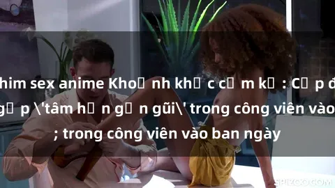 phim sex anime Khoảnh khắc cấm kỵ: Cặp đôi bị bắt gặp 'tâm hồn gần gũi' trong công viên vào ban ngày
