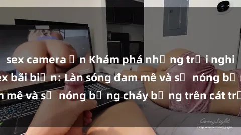 sex camera ẩn Khám phá những trải nghiệm độc đáo tại sex bãi biển: Làn sóng đam mê và sự nóng bỏng cháy bỏng trên cát trắng