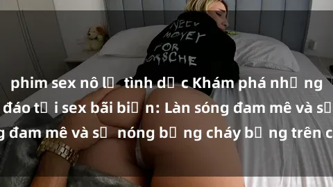 phim sex nô lệ tình dục Khám phá những trải nghiệm độc đáo tại sex bãi biển: Làn sóng đam mê và sự nóng bỏng cháy bỏng trên cát trắng
