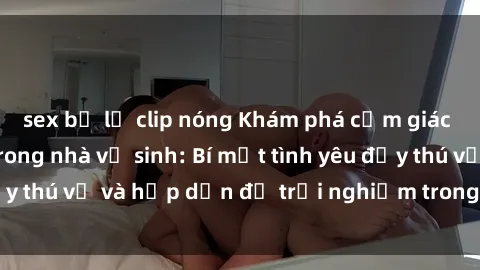 sex bị lộ clip nóng Khám phá cảm giác mới mẻ với sex trong nhà vệ sinh: Bí mật tình yêu đầy thú vị và hấp dẫn để trải nghiệm trong đêm hôm nay!