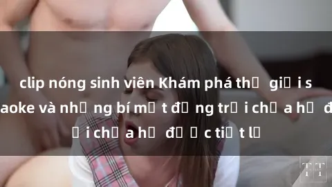 clip nóng sinh viên Khám phá thế giới sex quán karaoke và những bí mật động trời chưa hề được tiết lộ