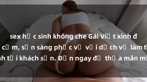 sex học sinh không che Gái Việt xinh đẹp, nồng nàn tình cảm, sẵn sàng phục vụ với dịch vụ làm tình tại khách sạn. Đến ngay để thỏa mãn mọi khao khát của bạn!
