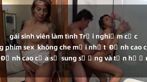 gái sinh viên làm tình Trải nghiệm cực kỳ nóng bỏng trong phim sex  không che mới nhất  Đỉnh cao của sự sung sướng và tận hưởng chân thật