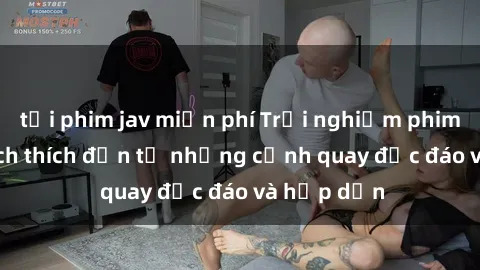 tải phim jav miễn phí Trải nghiệm phim sex : Sự kích thích đến từ những cảnh quay độc đáo và hấp dẫn