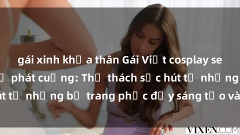 gái xinh khỏa thân Gái Việt cosplay sexy khiến fan hâm mộ phát cuồng: Thử thách sức hút từ những bộ trang phục đầy sáng tạo và quyến rũ!