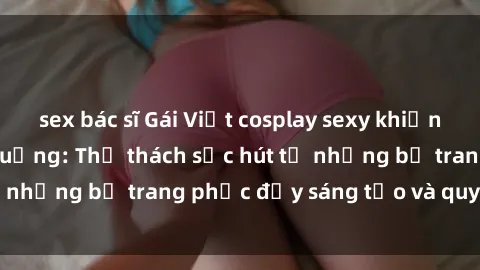 sex bác sĩ Gái Việt cosplay sexy khiến fan hâm mộ phát cuồng: Thử thách sức hút từ những bộ trang phục đầy sáng tạo và quyến rũ!