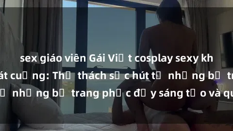 sex giáo viên Gái Việt cosplay sexy khiến fan hâm mộ phát cuồng: Thử thách sức hút từ những bộ trang phục đầy sáng tạo và quyến rũ!