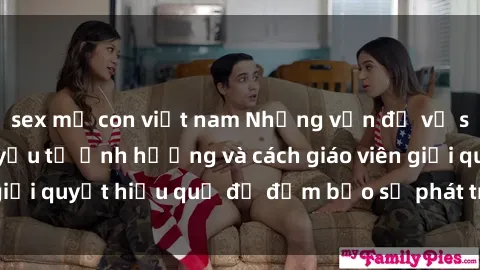 sex mẹ con việt nam Những vấn đề về sex học sinh: Các yếu tố ảnh hưởng và cách giáo viên giải quyết hiệu quả để đảm bảo sự phát triển toàn diện.
