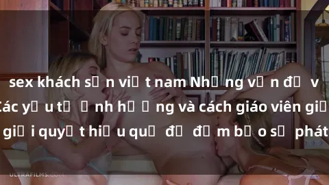 sex khách sạn việt nam Những vấn đề về sex học sinh: Các yếu tố ảnh hưởng và cách giáo viên giải quyết hiệu quả để đảm bảo sự phát triển toàn diện.