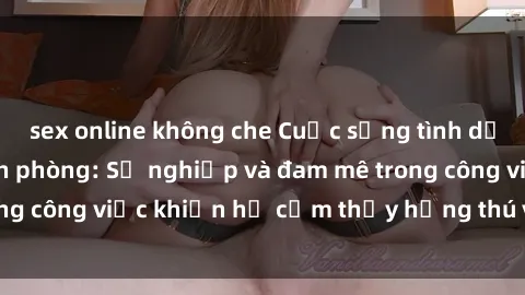 sex online không che Cuộc sống tình dục của nhân viên văn phòng: Sự nghiệp và đam mê trong công việc khiến họ cảm thấy hứng thú với tình dục?