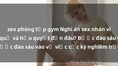 sex phòng tập gym Nghi án sex nhân viên nhà hàng: Hậu quả và hậu quyết đến đâu? Được đào sâu vào vụ việc cực kỳ nghiêm trọng này.
