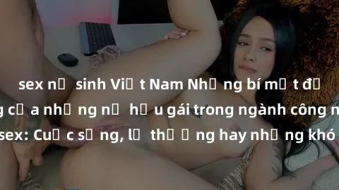 sex nữ sinh Việt Nam Những bí mật đằng sau cuộc sống của những nữ hầu gái trong ngành công nghiệp sex: Cuộc sống, lẽ thường hay những khó khăn mà họ phải đối mặt.