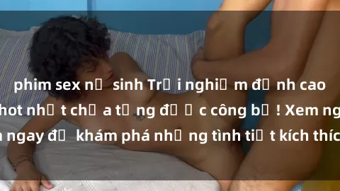 phim sex nữ sinh Trải nghiệm đỉnh cao cùng phim sex Mỹ hot nhất chưa từng được công bố! Xem ngay để khám phá những tình tiết kích thích, cảnh nóng bỏng!