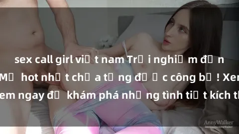 sex call girl việt nam Trải nghiệm đỉnh cao cùng phim sex Mỹ hot nhất chưa từng được công bố! Xem ngay để khám phá những tình tiết kích thích, cảnh nóng bỏng!