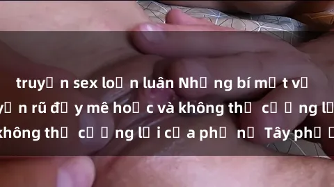 truyện sex loạn luân Những bí mật về sex gái Tây: Sự quyến rũ đầy mê hoặc và không thể cưỡng lại của phụ nữ Tây phương