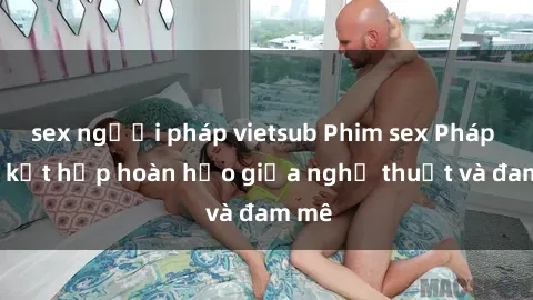 sex người pháp vietsub Phim sex Pháp - Sự kết hợp hoàn hảo giữa nghệ thuật và đam mê