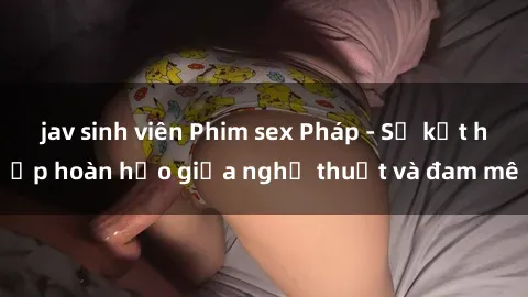 jav sinh viên Phim sex Pháp - Sự kết hợp hoàn hảo giữa nghệ thuật và đam mê