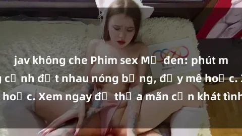 jav không che Phim sex Mỹ đen: phút mãnh liệt với những cảnh địt nhau nóng bỏng, đầy mê hoặc. Xem ngay để thỏa mãn cơn khát tình dục của bạn!