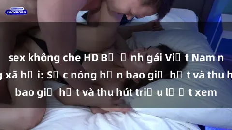 sex không che HD Bộ ảnh gái Việt Nam nude gây sốt mạng xã hội: Sắc nóng hơn bao giờ hết và thu hút triệu lượt xem