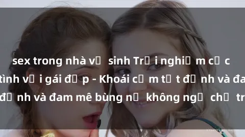 sex trong nhà vệ sinh Trải nghiệm cực kỳ thú vị khi làm tình với gái đẹp - Khoái cảm tột đỉnh và đam mê bùng nổ không ngờ chỉ trong một đêm!