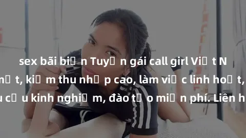 sex bãi biển Tuyển gái call girl Việt Nam gợi cảm, đẹp mắt, kiếm thu nhập cao, làm việc linh hoạt, không yêu cầu kinh nghiệm, đào tạo miễn phí. Liên hệ ngay để biết thêm chi tiết!