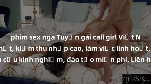 phim sex nga Tuyển gái call girl Việt Nam gợi cảm, đẹp mắt, kiếm thu nhập cao, làm việc linh hoạt, không yêu cầu kinh nghiệm, đào tạo miễn phí. Liên hệ ngay để biết thêm chi tiết!