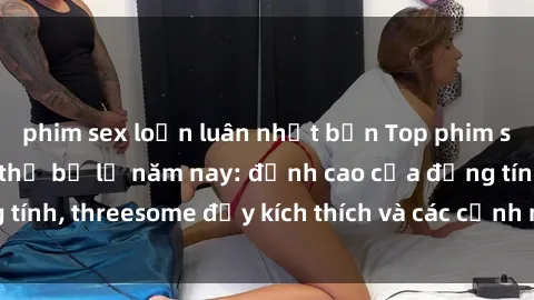 phim sex loạn luân nhật bản Top phim sex hot nhất không thể bỏ lỡ năm nay: đỉnh cao của đồng tính, threesome đầy kích thích và các cảnh nóng đang gây sốt!