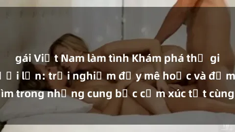 gái Việt Nam làm tình Khám phá thế giới mới với sex người lớn: trải nghiệm đầy mê hoặc và đắm chìm trong những cung bậc cảm xúc tột cùng, hứng khởi và cuốn hút.
