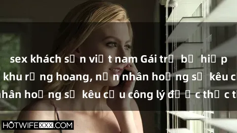 sex khách sạn việt nam Gái trẻ bị hiếp dâm bạo lực trong khu rừng hoang, nạn nhân hoảng sợ kêu cầu công lý được thực thi