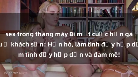sex trong thang máy Bí mật cuộc hẹn gái Việt lần đầu ở khách sạn: Hẹn hò, làm tình đầy hấp dẫn và đam mê!
