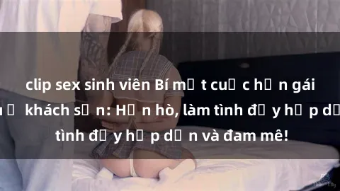 clip sex sinh viên Bí mật cuộc hẹn gái Việt lần đầu ở khách sạn: Hẹn hò, làm tình đầy hấp dẫn và đam mê!