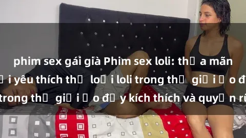 phim sex gái già Phim sex loli: thỏa mãn đam mê của người yêu thích thể loại loli trong thế giới ảo đầy kích thích và quyến rũ.