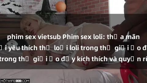 phim sex vietsub Phim sex loli: thỏa mãn đam mê của người yêu thích thể loại loli trong thế giới ảo đầy kích thích và quyến rũ.