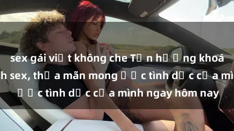 sex gái việt không che Tận hưởng khoái cảm với gái xinh sex, thỏa mãn mong ước tình dục của mình ngay hôm nay