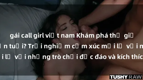 gái call girl việt nam Khám phá thế giới sex trực tuyến: Hơn tuổi? Trải nghiệm cảm xúc mới lạ với những trò chơi độc đáo và kích thích người lớn