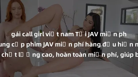 gái call girl việt nam Tải JAV miễn phí: Các trang web cung cấp phim JAV miễn phí hàng đầu hiện nay. Các tác phẩm chất lượng cao, hoàn toàn miễn phí, giúp bạn thỏa mãn niềm đam mê mà không tốn kém.