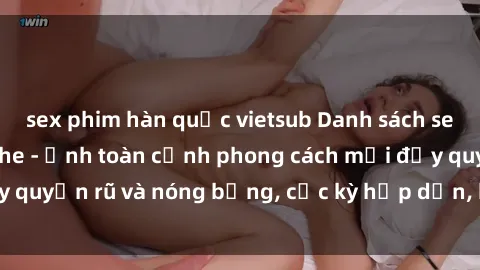 sex phim hàn quốc vietsub Danh sách sex Việt Nam không che - Ảnh toàn cảnh phong cách mới đầy quyến rũ và nóng bỏng, cực kỳ hấp dẫn, không thể bỏ qua!